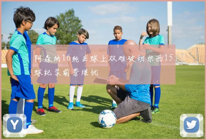 阿森纳16轮丢球上双难破切尔西15球纪录前景堪忧