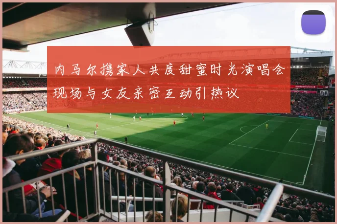 内马尔携家人共度甜蜜时光演唱会现场与女友亲密互动引热议