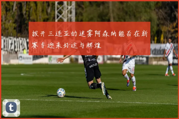 拨开三连亚的迷雾阿森纳能否在新赛季迎来好运与辉煌
