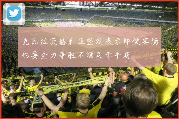 克瓦拉茨赫利亚坚定表示即使客场也要全力争胜不满足于平局