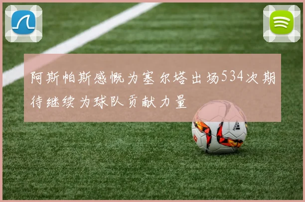 阿斯帕斯感慨为塞尔塔出场534次期待继续为球队贡献力量