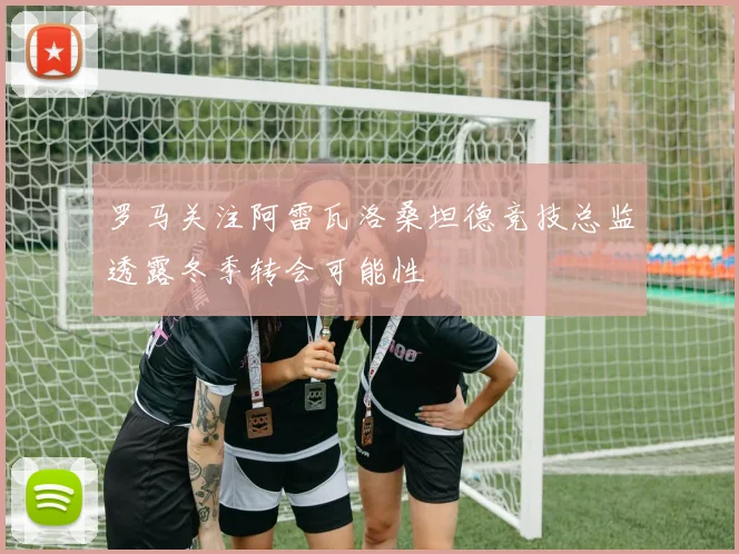 罗马关注阿雷瓦洛桑坦德竞技总监透露冬季转会可能性