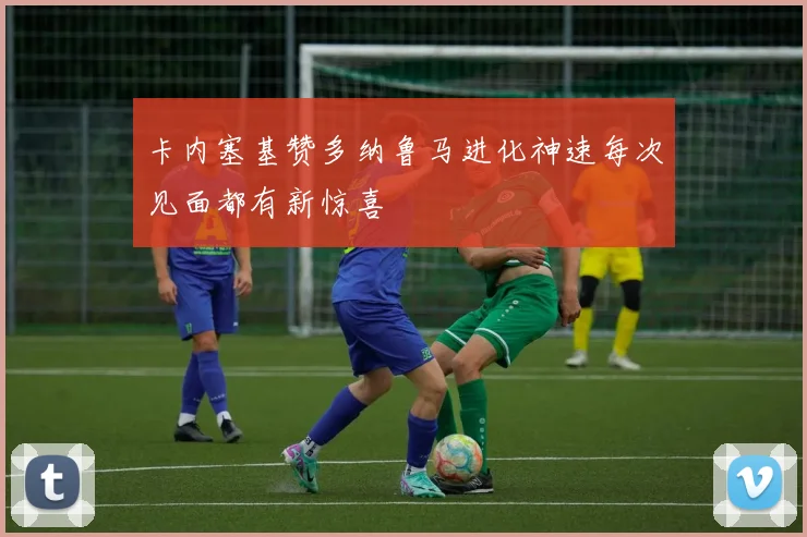 卡内塞基赞多纳鲁马进化神速每次见面都有新惊喜