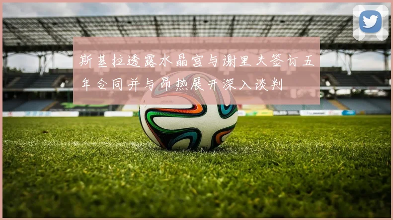 斯基拉透露水晶宫与谢里夫签订五年合同并与昂热展开深入谈判