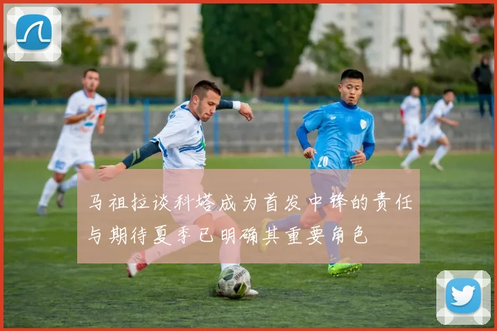 马祖拉谈科塔成为首发中锋的责任与期待夏季已明确其重要角色