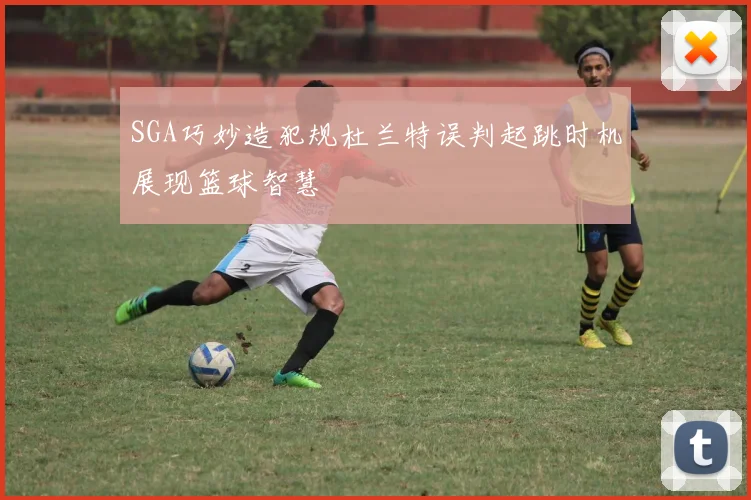 SGA巧妙造犯规杜兰特误判起跳时机展现篮球智慧