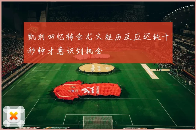 凯利回忆转会尤文经历反应迟钝十秒钟才意识到机会