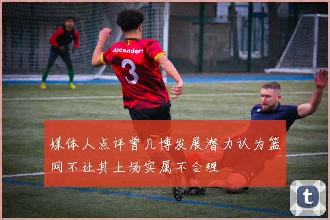 媒体人点评曾凡博发展潜力认为篮网不让其上场实属不合理