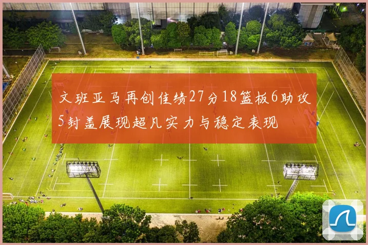 文班亚马再创佳绩27分18篮板6助攻5封盖展现超凡实力与稳定表现