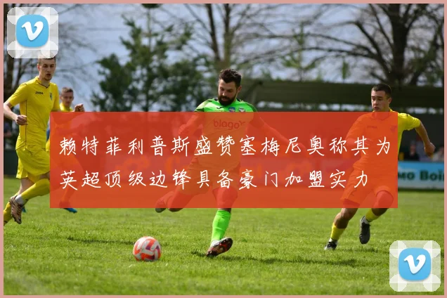 赖特菲利普斯盛赞塞梅尼奥称其为英超顶级边锋具备豪门加盟实力