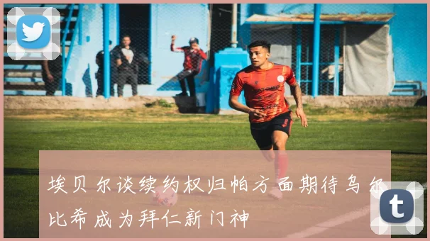 埃贝尔谈续约权归帕方面期待乌尔比希成为拜仁新门神