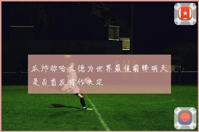 瓜帅称哈兰德为世界最佳前锋明天是否首发将作决定