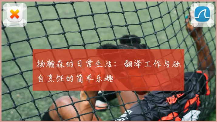 杨瀚森的日常生活：翻译工作与独自烹饪的简单乐趣