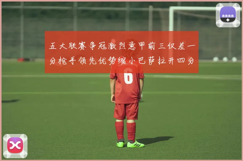 五大联赛争冠激烈意甲前三仅差一分枪手领先优势缩小巴萨拉开四分差距