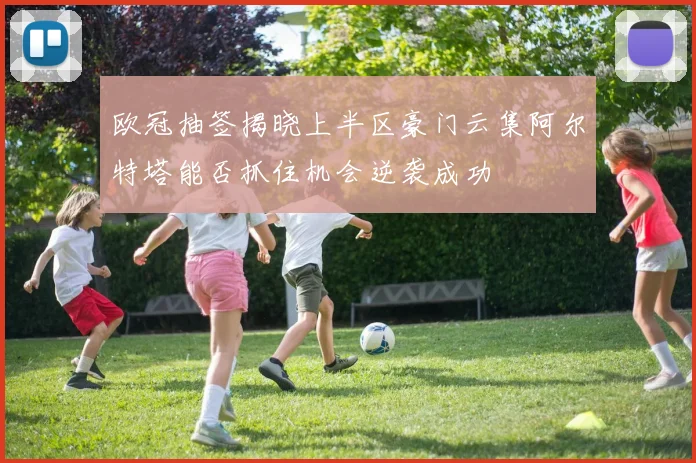 欧冠抽签揭晓上半区豪门云集阿尔特塔能否抓住机会逆袭成功