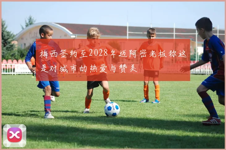 梅西签约至2028年迈阿密老板称这是对城市的热爱与赞美