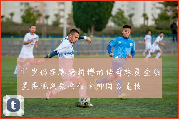41岁仍在赛场拼搏的传奇球员全明星再现风采两位主帅同台竞技