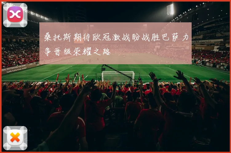 桑托斯期待欧冠激战盼战胜巴萨力争晋级荣耀之路