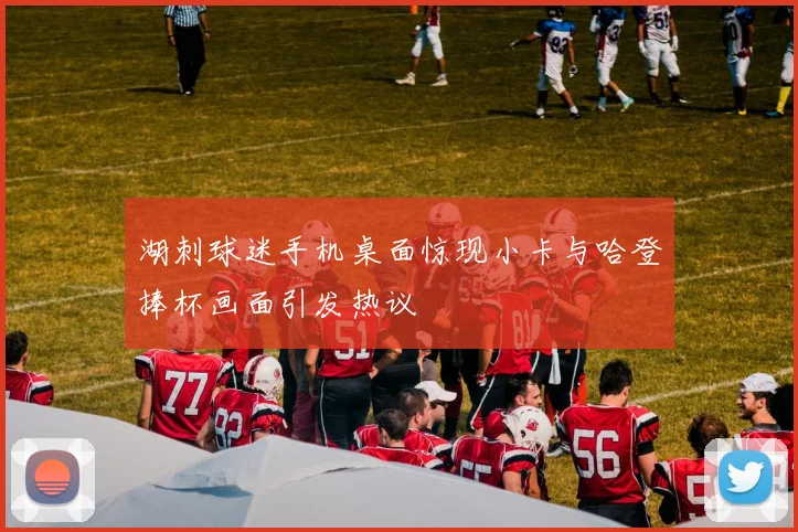 湖刺球迷手机桌面惊现小卡与哈登捧杯画面引发热议