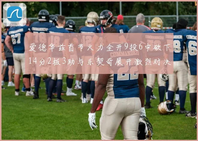 爱德华兹首节火力全开9投6中砍下14分2板3助与东契奇展开激烈对决