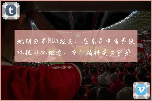 姚明分享NBA经历：在竞争中培养侵略性与饥饿感，学习精神更为重要