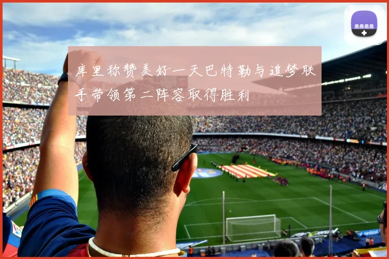 库里称赞美好一天巴特勒与追梦联手带领第二阵容取得胜利