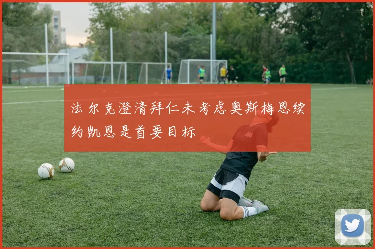 法尔克澄清拜仁未考虑奥斯梅恩续约凯恩是首要目标