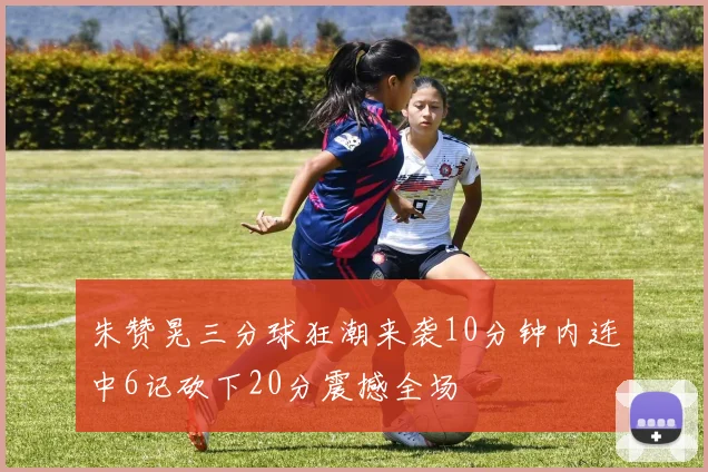 朱赞晃三分球狂潮来袭10分钟内连中6记砍下20分震撼全场