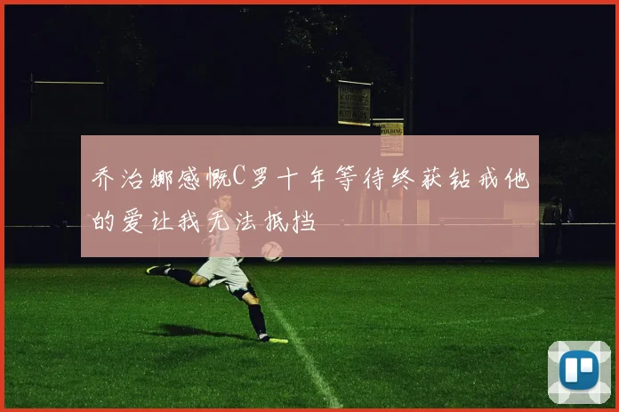 乔治娜感慨C罗十年等待终获钻戒他的爱让我无法抵挡