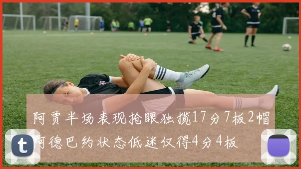 阿贾半场表现抢眼独揽17分7板2帽阿德巴约状态低迷仅得4分4板