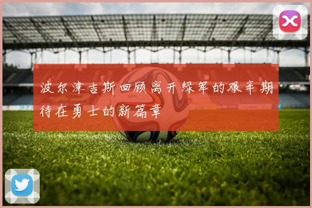 波尔津吉斯回顾离开绿军的艰辛期待在勇士的新篇章
