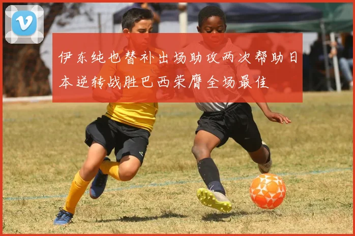 伊东纯也替补出场助攻两次帮助日本逆转战胜巴西荣膺全场最佳