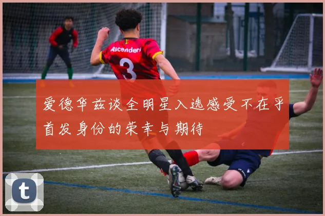 爱德华兹谈全明星入选感受不在乎首发身份的荣幸与期待