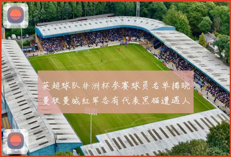 英超球队非洲杯参赛球员名单揭晓曼联曼城红军各有代表黑猫遭遇人员流失