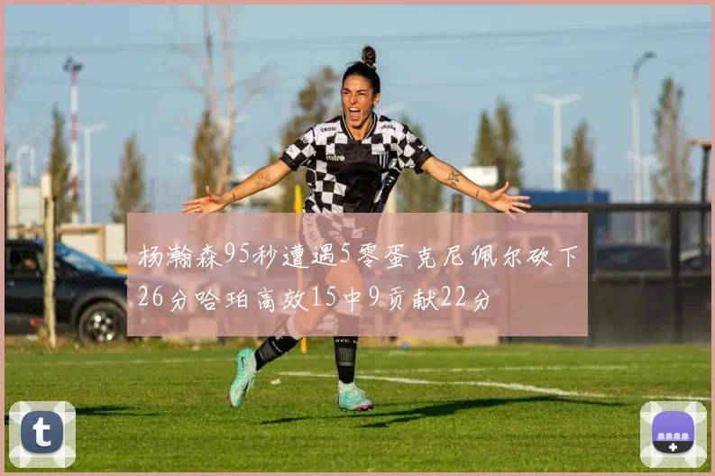 杨瀚森95秒遭遇5零蛋克尼佩尔砍下26分哈珀高效15中9贡献22分