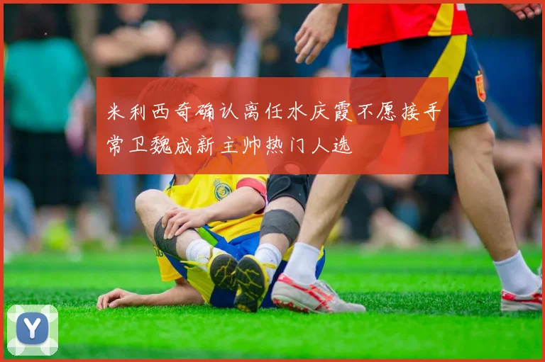 米利西奇确认离任水庆霞不愿接手常卫魏成新主帅热门人选