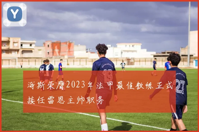 海斯荣膺2023年法甲最佳教练正式接任雷恩主帅职务