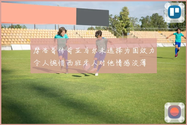 摩洛哥传奇亚马尔未选择为国效力令人惋惜西班牙人对他情感淡薄