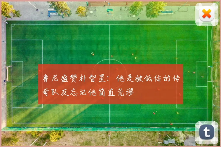 鲁尼盛赞朴智星：他是被低估的传奇队友忘记他简直荒谬