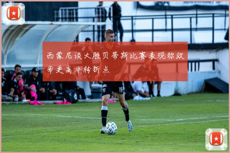 西蒙尼谈大胜贝蒂斯比赛表现称效率更高非转折点